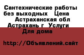 Сантехнические работы без выходных › Цена ­ 500 - Астраханская обл., Астрахань г. Услуги » Для дома   